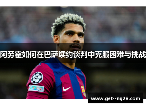 阿劳霍如何在巴萨续约谈判中克服困难与挑战