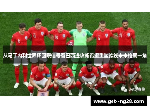 从马丁内利世界杯回暖信号看巴西进攻新希望重塑锋线未来格局一角 从马丁内利世界杯回暖信号看巴西进攻新希望重塑锋线未来格局一角