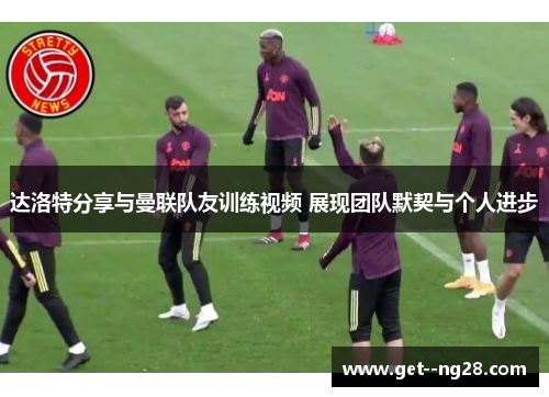 达洛特分享与曼联队友训练视频 展现团队默契与个人进步