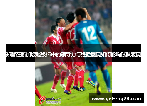 郑智在新加坡超级杯中的领导力与经验展现如何影响球队表现