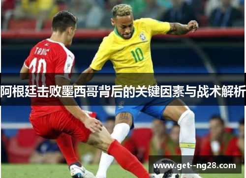 阿根廷击败墨西哥背后的关键因素与战术解析