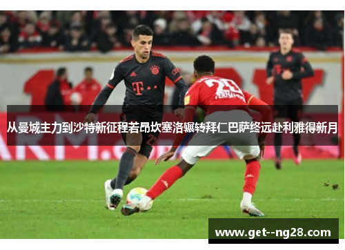 从曼城主力到沙特新征程若昂坎塞洛辗转拜仁巴萨终远赴利雅得新月 从曼城主力到沙特新征程若昂坎塞洛辗转拜仁巴萨终远赴利雅得新月