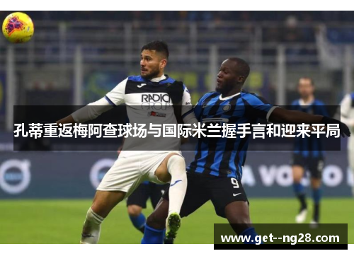 孔蒂重返梅阿查球场与国际米兰握手言和迎来平局