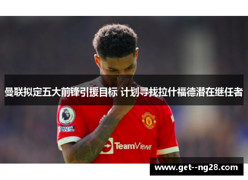 曼联拟定五大前锋引援目标 计划寻找拉什福德潜在继任者