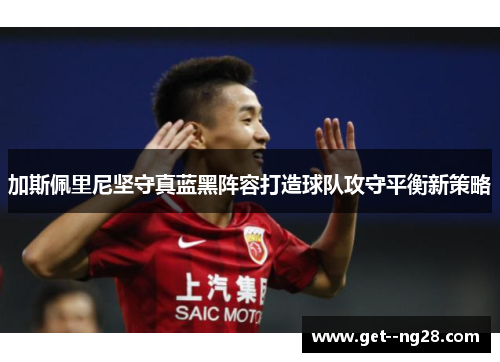 加斯佩里尼坚守真蓝黑阵容打造球队攻守平衡新策略 加斯佩里尼坚守真蓝黑阵容打造球队攻守平衡新策略